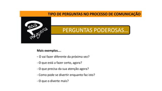 PERGUNTAS PODEROSAS…
TIPO DE PERGUNTAS NO PROCESSO DE COMUNICAÇÃO
Mais exemplos….
- O vai fazer diferente da próxima vez?
- O que está a fazer certo, agora?
- O que precisa da sua atenção agora?
- Como pode se divertir enquanto faz isto?
- O que o diverte mais?
 