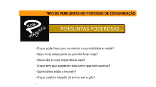 PERGUNTAS PODEROSAS…
TIPO DE PERGUNTAS NO PROCESSO DE COMUNICAÇÃO
- O que pode fazer para aumentar a sua vitalidade e saúde?
- Que coisas novas pode se permitir fazer hoje?
- Quais são as suas expectativas aqui?
- O que tem que acontecer para sentir que tem sucesso?
- Que hábitos estão a impedir?
- O que o está a impedir de entrar em acção?
-
 