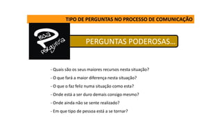 PERGUNTAS PODEROSAS…
TIPO DE PERGUNTAS NO PROCESSO DE COMUNICAÇÃO
- Quais são os seus maiores recursos nesta situação?
- O que fará a maior diferença nesta situação?
- O que o faz feliz numa situação como esta?
- Onde está a ser duro demais consigo mesmo?
- Onde ainda não se sente realizado?
- Em que tipo de pessoa está a se tornar?
 