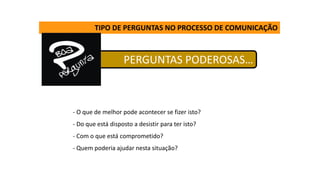 PERGUNTAS PODEROSAS…
TIPO DE PERGUNTAS NO PROCESSO DE COMUNICAÇÃO
- O que de melhor pode acontecer se fizer isto?
- Do que está disposto a desistir para ter isto?
- Com o que está comprometido?
- Quem poderia ajudar nesta situação?
 