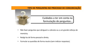 TIPO DE PERGUNTAS NO PROCESSO DE COMUNICAÇÃO
Cuidados a ter em conta na
formulação de perguntas…
• Não fazer perguntas que obriguem a cálculos ou a um grande esforço de
memória;
• Redigi-las de forma pessoal e direta;
• Formular as questões de forma neutra (sem indiciar respostas);
 