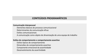 CONTEÚDOS PROGRAMÁTICOS
Comunicação interpessoal
Elementos básicos do processo comunicacional
Determinantes da comunicação eficaz
Estilos comunicacionais
A comunicação como objeto de dinamização de uma equipa de trabalho
Estilos de comportamento e comportamento assertivo
Estilos típicos de comportamento
Dimensões do comportamento assertivo
Componente emocional da assertividade
Desenvolvimento da assertividade
 