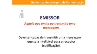 EMISSOR
Aquele que emite ou transmite uma
mensagem.
Deve ser capaz de transmitir uma mensagem
que seja inteligível para o receptor
(codificação).
Elementos do processo de Comunicação
 