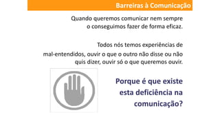 Quando queremos comunicar nem sempre
o conseguimos fazer de forma eficaz.
Todos nós temos experiências de
mal-entendidos, ouvir o que o outro não disse ou não
quis dizer, ouvir só o que queremos ouvir.
Porque é que existe
esta deficiência na
comunicação?
Barreiras à Comunicação
 