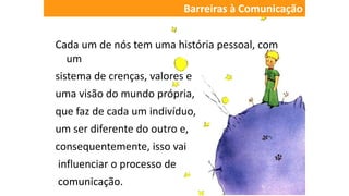 Cada um de nós tem uma história pessoal, com
um
sistema de crenças, valores e
uma visão do mundo própria,
que faz de cada um indivíduo,
um ser diferente do outro e,
consequentemente, isso vai
influenciar o processo de
comunicação.
Barreiras à Comunicação
 