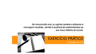 EXERCÍCIO PRÁTICO
O Eclipse do Sol
Na transmissão oral, os sujeitos tendem a distorcer a
mensagem recebida , devido à ausência de conhecimentos ou
aos maus hábitos de escuta.
 