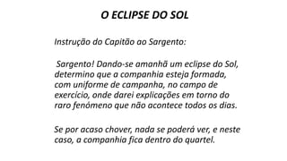 O ECLIPSE DO SOL
Instrução do Capitão ao Sargento:
Sargento! Dando-se amanhã um eclipse do Sol,
determino que a companhia esteja formada,
com uniforme de campanha, no campo de
exercício, onde darei explicações em torno do
raro fenómeno que não acontece todos os dias.
Se por acaso chover, nada se poderá ver, e neste
caso, a companhia fica dentro do quartel.
 
