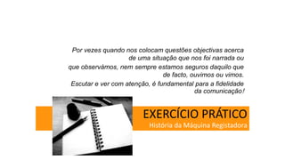EXERCÍCIO PRÁTICO
História da Máquina Registadora
Por vezes quando nos colocam questões objectivas acerca
de uma situação que nos foi narrada ou
que observámos, nem sempre estamos seguros daquilo que
de facto, ouvimos ou vimos.
Escutar e ver com atenção, é fundamental para a fidelidade
da comunicação!
 