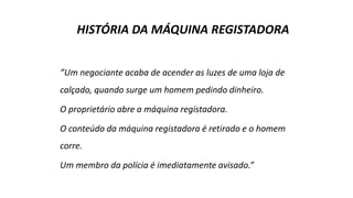 HISTÓRIA DA MÁQUINA REGISTADORA
“Um negociante acaba de acender as luzes de uma loja de
calçado, quando surge um homem pedindo dinheiro.
O proprietário abre a máquina registadora.
O conteúdo da máquina registadora é retirado e o homem
corre.
Um membro da polícia é imediatamente avisado.”
 