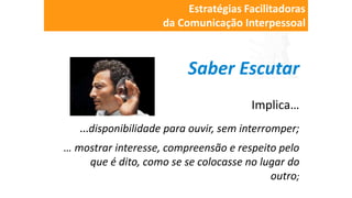 Saber Escutar
Implica…
…disponibilidade para ouvir, sem interromper;
… mostrar interesse, compreensão e respeito pelo
que é dito, como se se colocasse no lugar do
outro;
Estratégias Facilitadoras
da Comunicação Interpessoal
 