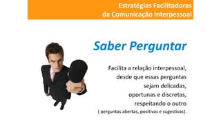 Saber Perguntar
Facilita a relação interpessoal,
desde que essas perguntas
sejam delicadas,
oportunas e discretas,
respeitando o outro
( perguntas abertas, positivas e sugestivas).
Estratégias Facilitadoras
da Comunicação Interpessoal
 