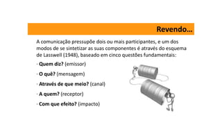 Revendo…
A comunicação pressupõe dois ou mais participantes, e um dos
modos de se sintetizar as suas componentes é através do esquema
de Lasswell (1948), baseado em cinco questões fundamentais:
· Quem diz? (emissor)
· O quê? (mensagem)
· Através de que meio? (canal)
· A quem? (receptor)
· Com que efeito? (impacto)
 