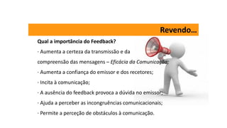 Revendo…
Qual a importância do Feedback?
· Aumenta a certeza da transmissão e da
compreensão das mensagens – Eficácia da Comunicação;
· Aumenta a confiança do emissor e dos recetores;
· Incita à comunicação;
· A ausência do feedback provoca a dúvida no emissor;
· Ajuda a perceber as incongruências comunicacionais;
· Permite a perceção de obstáculos à comunicação.
 