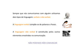 Sempre que nós comunicamos com alguém utilizamos
dois tipos de linguagem: verbal e não verbal.
A linguagem verbal compõe-se de palavras e frases.
A linguagem não verbal é constituída pelos outros
elementos envolvidos na comunicação.
NÃO PODEMOS NÃO COMUNICAR
 