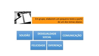 Em grupo, elaborem um pequeno texto a partir
de um dos temas abaixo.
SOLIDÃO
DESIGUALDADE
SOCIAL
COMUNICAÇÃO
FELICIDADE DIFERENÇA
 