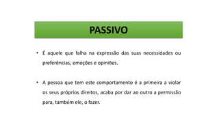 PASSIVO
• É aquele que falha na expressão das suas necessidades ou
preferências, emoções e opiniões.
• A pessoa que tem este comportamento é a primeira a violar
os seus próprios direitos, acaba por dar ao outro a permissão
para, também ele, o fazer.
 