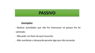 Exemplos:
- Realizar actividades que não lhe interessam só porque lhe foi
solicitado.
- Não pedir um favor do qual necessita.
- Não manifestar o desacordo perante algo que não concorda.
PASSIVO
 