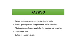 • Evita o confronto, mesmo às custas de si próprio.
• Espera que as pessoas compreendam o que ele deseja.
• Muito preocupado com a opinião dos outros a seu respeito.
• Culpa-se de tudo.
• Evita a abordagem direta.
PASSIVO
 