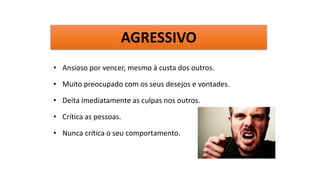 • Ansioso por vencer, mesmo à custa dos outros.
• Muito preocupado com os seus desejos e vontades.
• Deita imediatamente as culpas nos outros.
• Crítica as pessoas.
• Nunca crítica o seu comportamento.
AGRESSIVO
 