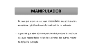 • Pessoa que expressa as suas necessidades ou preferências,
emoções e opiniões de uma forma ímplicita ou indirecta.
• A pessoa que tem este comportamento procura a satisfação
das suas necessidades violando os direitos dos outros, mas fá-
lo de forma indirecta.
MANIPULADOR
 