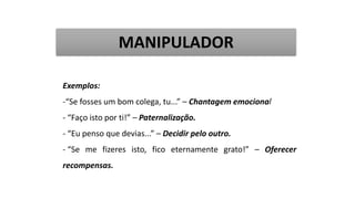 Exemplos:
-“Se fosses um bom colega, tu...” – Chantagem emocional
- “Faço isto por ti!” – Paternalização.
- “Eu penso que devias...” – Decidir pelo outro.
- “Se me fizeres isto, fico eternamente grato!” – Oferecer
recompensas.
MANIPULADOR
 
