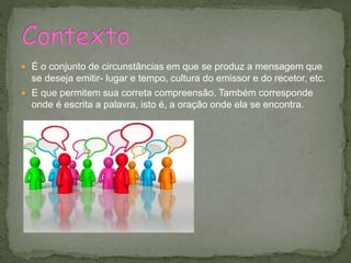  É o conjunto de circunstâncias em que se produz a mensagem que
se deseja emitir- lugar e tempo, cultura do emissor e do recetor, etc.
 E que permitem sua correta compreensão. Também corresponde
onde é escrita a palavra, isto é, a oração onde ela se encontra.
 