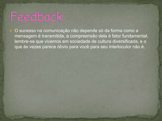  O sucesso na comunicação não depende só da forma como a
mensagem é transmitida, a compreensão dela é fator fundamental,
lembre-se que vivemos em sociedade de cultura diversificada, e o
que às vezes parece óbvio para você para seu interlocutor não é.
 