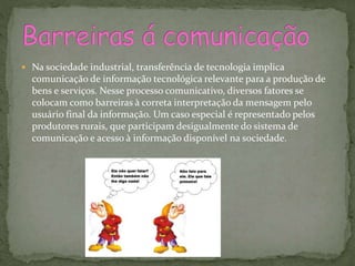  Na sociedade industrial, transferência de tecnologia implica
comunicação de informação tecnológica relevante para a produção de
bens e serviços. Nesse processo comunicativo, diversos fatores se
colocam como barreiras à correta interpretação da mensagem pelo
usuário final da informação. Um caso especial é representado pelos
produtores rurais, que participam desigualmente do sistema de
comunicação e acesso à informação disponível na sociedade.
 