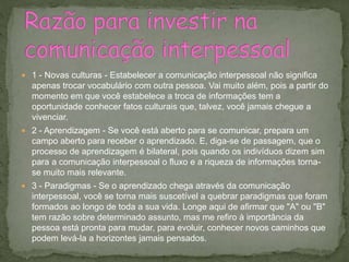  1 - Novas culturas - Estabelecer a comunicação interpessoal não significa
apenas trocar vocabulário com outra pessoa. Vai muito além, pois a partir do
momento em que você estabelece a troca de informações tem a
oportunidade conhecer fatos culturais que, talvez, você jamais chegue a
vivenciar.
 2 - Aprendizagem - Se você está aberto para se comunicar, prepara um
campo aberto para receber o aprendizado. E, diga-se de passagem, que o
processo de aprendizagem é bilateral, pois quando os indivíduos dizem sim
para a comunicação interpessoal o fluxo e a riqueza de informações torna-
se muito mais relevante.
 3 - Paradigmas - Se o aprendizado chega através da comunicação
interpessoal, você se torna mais suscetível a quebrar paradigmas que foram
formados ao longo de toda a sua vida. Longe aqui de afirmar que "A" ou "B"
tem razão sobre determinado assunto, mas me refiro à importância da
pessoa está pronta para mudar, para evoluir, conhecer novos caminhos que
podem levá-la a horizontes jamais pensados.
 