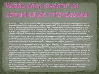  4 - Inibição - Quem já não ficou quieto, quando teve oportunidade de pronunciar-se? São milhares de profissionais que
deixam de apresentar suas ideias, defender seus posicionamentos em reuniões e mostrar o quanto podem ser valiosos à
empresa, mas ficam paralisados no momento de abrir a boca. Quem exercita a comunicação interpessoal ganha mais
confiança e se sente mais seguro, uma vez que perceber que falar faz parte do contexto social em que está inserido.
 5 - Networking - Não peço que você saia falando "pelos cotovelos", mas a prática da comunicação interpessoal é um dos
caminhos para ampliar a rede de relacionamentos e até mesmo uma boa oportunidade para fazer novas amizades.
 6 - Sentimentos - A comunicação interpessoal não é assinalada apenas através das palavras, mas também da entonação da
voz, dos gestos que a pessoa articula enquanto conversa com seus pares. Ou seja, é um conjunto que quando somados
chega a revelar até mesmo se a pessoa está zangada, triste ou feliz. Por isso que mesmo com o avanço da tecnologia, a
importância da comunicação face a face não perdeu e nem perderá seu valor para o ser humano.
 7 - Eu existo - Seu gestor possui inúmeras atribuições. Se você é daqueles que agradece aos céus porque seu líder não o
chama para conversar, é bom rever sua postura. Se seu líder não vai até você, quando houve necessidade vá a ele. Não
fique apenas no anonimato, fazendo o trivial. Mostre-se à empresa e isso acontece quando você diz para o líder, eu existo.
 8 - Conflitos - A comunicação interpessoal torna-se uma aliada fundamental na resolução e até mesmo na ‘profilaxia' dos
conflitos organizacionais. Inúmeros são os casos de profissionais que criam situações conflituosas porque se negam a
dedicar dez minutos do dia para trocar ideias, desfazer equívocos e chegar a um denominador comum em benefício das
partes envolvidas e até mesmo do clima organizacional.
 9 - Desempenho - Quando a comunicação interpessoal é valorizada e praticada no ambiente corporativo, as pessoas
melhoram o desempenho porque passam a se conectar melhor na busca pela obtenção de resultados. Não se concebe a
ideia de uma equipe eficaz que preze pelo silêncio.
 10 - Autoconhecimento - Outro benefício gerado ela comunicação interpessoal é que ela serve de termômetro para que o
profissional saiba como os outros o percebem. Isso se torna relevante principalmente para o desenvolvimento das
competências comportamentais.
 
