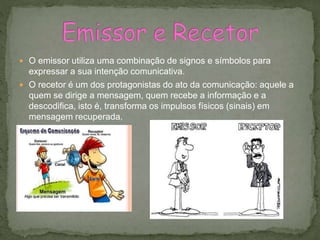  O emissor utiliza uma combinação de signos e símbolos para
expressar a sua intenção comunicativa.
 O recetor é um dos protagonistas do ato da comunicação: aquele a
quem se dirige a mensagem, quem recebe a informação e a
descodifica, isto é, transforma os impulsos físicos (sinais) em
mensagem recuperada.
 