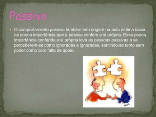  O comportamento passivo também tem origem na auto estima baixa,
na pouca importância que a pessoa confere a si própria. Essa pouca
importância conferida a si própria leva as pessoas passivas a se
perceberem-se como ignoradas e ignoradas, sentindo-se tanto sem
poder como com falta de apoio.
 