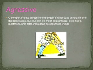  O comportamento agressivo tem origem em pessoas principalmente
descontroladas, que buscam se impor pela ameaça, pelo medo,
mostrando uma falsa impressão de segurança inicial.
 