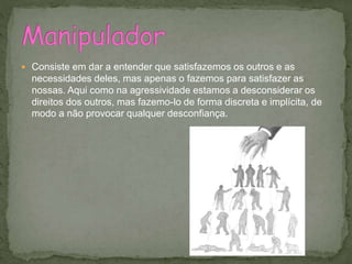  Consiste em dar a entender que satisfazemos os outros e as
necessidades deles, mas apenas o fazemos para satisfazer as
nossas. Aqui como na agressividade estamos a desconsiderar os
direitos dos outros, mas fazemo-lo de forma discreta e implícita, de
modo a não provocar qualquer desconfiança.
 