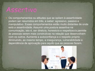  Os comportamentos ou atitudes que se opõem à assertividade
podem ser resumidos em três, a saber: agressivo, passivo e
manipulativo. Esses comportamentos estão muito distantes de onde
está a assertividade. Assumir uma postura assertiva na
comunicação, isto é, ser direto/a, honesto/a e respeitoso/a permite
às pessoas serem mais construtivas na relação que desenvolvem
com os outros. Aumenta a autoconfiança e o respeito próprio
diminuindo, ao mesmo tempo, a insegurança, vulnerabilidade e
dependência de aprovação para aquilo que as pessoas fazem.
 