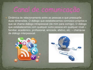  Dinâmica de relacionamento entre as pessoas e que pressupõe
duas dimensões. O diálogo que estabelecemos connosco próprios e
que se chama diálogo intrapessoal (de mim para comigo). O diálogo
que estabelecemos com qualquer outra pessoa em qualquer nível –
familiar, académico, profissional, amizade, afetivo, etc. – chama-se
de diálogo interpessoal.
 