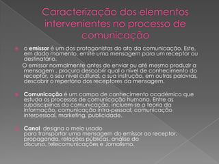    o emissor é um dos protagonistas do ato da comunicação. Este,
    em dado momento, emite uma mensagem para um receptor ou
    destinatário.
    O emissor normalmente antes de enviar ou até mesmo produzir a
    mensagem , procura descobrir qual o nível de conhecimento do
    receptor, o seu nível cultural, a sua instrução, em outras palavras,
    descobrir o repertório dos receptores da mensagem.

   Comunicação é um campo de conhecimento académico que
    estuda os processos de comunicação humana. Entre as
    subdisciplinas da comunicação, incluem-se a teoria da
    informação, comunicação intra-pessoal, comunicação
    interpessoal, marketing, publicidade.

   Canal designa o meio usado
    para transportar uma mensagem do emissor ao receptor.
    propaganda, relações públicas, análise do
    discurso, telecomunicações e Jornalismo.
 