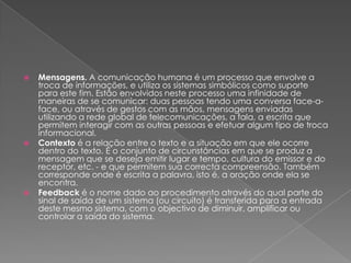    Mensagens. A comunicação humana é um processo que envolve a
    troca de informações, e utiliza os sistemas simbólicos como suporte
    para este fim. Estão envolvidos neste processo uma infinidade de
    maneiras de se comunicar: duas pessoas tendo uma conversa face-a-
    face, ou através de gestos com as mãos, mensagens enviadas
    utilizando a rede global de telecomunicações, a fala, a escrita que
    permitem interagir com as outras pessoas e efetuar algum tipo de troca
    informacional.
   Contexto é a relação entre o texto e a situação em que ele ocorre
    dentro do texto. É o conjunto de circunstâncias em que se produz a
    mensagem que se deseja emitir lugar e tempo, cultura do emissor e do
    receptor, etc. - e que permitem sua correcta compreensão. Também
    corresponde onde é escrita a palavra, isto é, a oração onde ela se
    encontra.
   Feedback é o nome dado ao procedimento através do qual parte do
    sinal de saída de um sistema (ou circuito) é transferida para a entrada
    deste mesmo sistema, com o objectivo de diminuir, amplificar ou
    controlar a saída do sistema.
 
