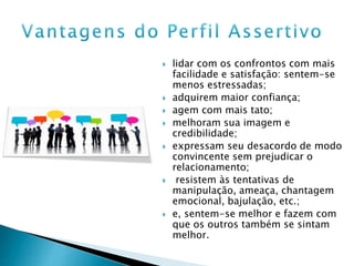  lidar com os confrontos com mais
facilidade e satisfação: sentem-se
menos estressadas;
 adquirem maior confiança;
 agem com mais tato;
 melhoram sua imagem e
credibilidade;
 expressam seu desacordo de modo
convincente sem prejudicar o
relacionamento;
 resistem às tentativas de
manipulação, ameaça, chantagem
emocional, bajulação, etc.;
 e, sentem-se melhor e fazem com
que os outros também se sintam
melhor.
 