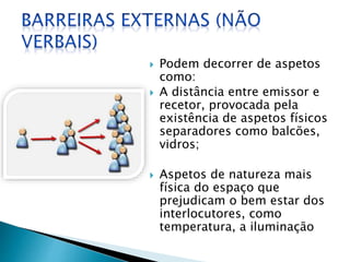  Podem decorrer de aspetos
como:
 A distância entre emissor e
recetor, provocada pela
existência de aspetos físicos
separadores como balcões,
vidros;
 Aspetos de natureza mais
física do espaço que
prejudicam o bem estar dos
interlocutores, como
temperatura, a iluminação
 