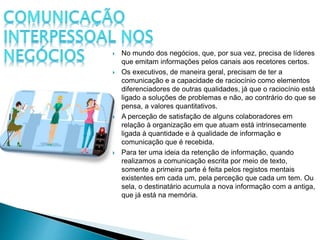  No mundo dos negócios, que, por sua vez, precisa de líderes
que emitam informações pelos canais aos recetores certos.
 Os executivos, de maneira geral, precisam de ter a
comunicação e a capacidade de raciocínio como elementos
diferenciadores de outras qualidades, já que o raciocínio está
ligado a soluções de problemas e não, ao contrário do que se
pensa, a valores quantitativos.
 A perceção de satisfação de alguns colaboradores em
relação à organização em que atuam está intrinsecamente
ligada à quantidade e à qualidade de informação e
comunicação que é recebida.
 Para ter uma ideia da retenção de informação, quando
realizamos a comunicação escrita por meio de texto,
somente a primeira parte é feita pelos registos mentais
existentes em cada um, pela perceção que cada um tem. Ou
sela, o destinatário acumula a nova informação com a antiga,
que já está na memória.
 