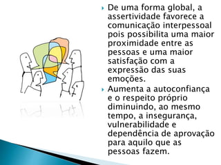  De uma forma global, a
assertividade favorece a
comunicação interpessoal
pois possibilita uma maior
proximidade entre as
pessoas e uma maior
satisfação com a
expressão das suas
emoções.
 Aumenta a autoconfiança
e o respeito próprio
diminuindo, ao mesmo
tempo, a insegurança,
vulnerabilidade e
dependência de aprovação
para aquilo que as
pessoas fazem.
 
