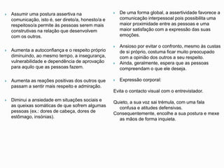  Assumir uma postura assertiva na
comunicação, isto é, ser direto/a, honesto/a e
respeitoso/a permite às pessoas serem mais
construtivas na relação que desenvolvem
com os outros.
 Aumenta a autoconfiança e o respeito próprio
diminuindo, ao mesmo tempo, a insegurança,
vulnerabilidade e dependência de aprovação
para aquilo que as pessoas fazem.
 Aumenta as reações positivas dos outros que
passam a sentir mais respeito e admiração.
 Diminui a ansiedade em situações sociais e
as queixas somáticas de que sofrem algumas
pessoas (ex.: dores de cabeça, dores de
estômago, insónias).
 De uma forma global, a assertividade favorece a
comunicação interpessoal pois possibilita uma
maior proximidade entre as pessoas e uma
maior satisfação com a expressão das suas
emoções.
 Ansioso por evitar o confronto, mesmo às custas
de si próprio, costuma ficar muito preocupado
com a opinião dos outros a seu respeito.
 Ainda, geralmente, espera que as pessoas
compreendam o que ele deseja.
 Expressão corporal:
Evita o contacto visual com o entrevistador.
Quieto, a sua voz sai trémula, com uma fala
confusa e atitudes defensivas.
Consequentemente, encolhe a sua postura e mexe
as mãos de forma inquieta.
 