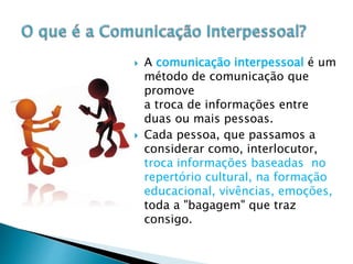  A comunicação interpessoal é um
método de comunicação que
promove
a troca de informações entre
duas ou mais pessoas.
 Cada pessoa, que passamos a
considerar como, interlocutor,
troca informações baseadas no
repertório cultural, na formação
educacional, vivências, emoções,
toda a "bagagem" que traz
consigo.
 