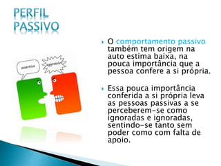  O comportamento passivo
também tem origem na
auto estima baixa, na
pouca importância que a
pessoa confere a si própria.
 Essa pouca importância
conferida a si própria leva
as pessoas passivas a se
perceberem-se como
ignoradas e ignoradas,
sentindo-se tanto sem
poder como com falta de
apoio.
 