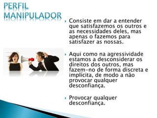  Consiste em dar a entender
que satisfazemos os outros e
as necessidades deles, mas
apenas o fazemos para
satisfazer as nossas.
 Aqui como na agressividade
estamos a desconsiderar os
direitos dos outros, mas
fazem-no de forma discreta e
implícita, de modo a não
provocar qualquer
desconfiança.
 Provocar qualquer
desconfiança.
 