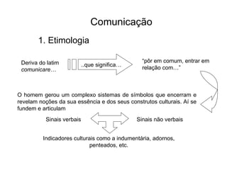 ..que significa… Deriva do latim  comunicare… “ pôr em comum, entrar em relação com…” O homem gerou um complexo sistemas de símbolos que encerram e revelam noções da sua essência e dos seus construtos culturais. Aí se fundem e articulam Sinais verbais Sinais não verbais Indicadores culturais como a indumentária, adornos, penteados, etc. Comunicação   1. Etimologia 
