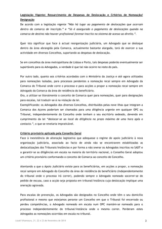 Loulé/Vilamoura, 21, 22 e 23 de Novembro de 2014 2
Legislação Vigente: Ressarcimento de Despesas de Deslocação e Critérios de Nomeação/
Designação
De acordo com a legislação vigente “Não há lugar ao pagamento de deslocações que ocorram
dentro da comarca de inscrição.” e “Só é assegurado o pagamento de deslocações quando na
comarca de destino não houver profissional forense inscrito no sistema de acesso ao direito.”.
Quer isto significar que face à actual reorganização judiciária, um Advogado que se desloque
dentro da área abrangida pela Comarca, actualmente bastante alargada, terá de exercer a sua
actividade em diversos Concelhos, suportando as despesas de deslocação.
Se em concelhos da área metropolitana de Lisboa e Porto, tais despesas poderão eventualmente ser
suportáveis para os Advogados, a verdade é que tal não ocorre no resto do país.
Por outro lado, quanto aos critérios acordados com o Ministério da Justiça e até agora utilizados
para nomeações isoladas, para processos pendentes a nomeação recai sempre em Advogado da
Comarca do Tribunal onde corre o processo e para acções a propor a nomeação recai sempre em
Advogado da Comarca da área de residência do beneficiário.
Ora, a utilizar-se literalmente o conceito de Comarca quer para nomeações, quer para designações
para escalas, tal traduzir-se-á na violação da lei.
Exemplificando: os Advogados dos diversos Concelhos, distribuídos pelas nove ilhas que integram a
Comarca dos Açores poderiam ser chamados para uma diligência urgente em qualquer OPC ou
Tribunal, independentemente do Concelho onde tenham o seu escritório sedeado, devendo em
cumprimento da lei “deslocar-se ao local da diligência no prazo máximo de uma hora após o
contacto.”, o que se revelaria impraticável.
Critério provisório aplicado pela Conselho Geral
Face à inexistência de alteração legislativa que adequasse o regime de apoio judiciário à nova
organização judiciária, associada ao facto de ainda não se encontrarem estabilizadas as
deslocalizações dos Tribunais/Instâncias e por forma a não onerar os Advogados inscritos no SADT e
a garantir-se as diligências em escala na maioria do território nacional, o Conselho Geral adoptou
um critério provisório conformando o conceito de Comarca ao conceito de Concelho.
Atentando a que o Apoio Judiciário existe para os beneficiários, em acções a propor, a nomeação
recai sempre em Advogado do Concelho da área de residência do beneficiário (independentemente
do tribunal onde o processo irá correr), podendo sempre o Advogado nomeado socorrer-se do
pedido de escusa, caso a acção seja proposta em tribunal/instância cuja deslocação implique uma
oneração agravada.
Para escalas de prevenção, os Advogados são designados no Concelho onde têm o seu domicílio
profissional e mesmo que estejamos perante um Concelho em que o Tribunal foi encerrado ou
perdeu competências, o Advogado nomeado em escala num OPC mantém-se nomeado para o
processo independentemente do tribunal/instância onde o mesmo correr. Perderam estes
Advogados as nomeações ocorridas em escala no tribunal.
 