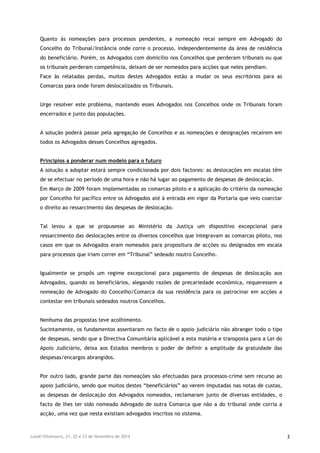Loulé/Vilamoura, 21, 22 e 23 de Novembro de 2014 3
Quanto às nomeações para processos pendentes, a nomeação recai sempre em Advogado do
Concelho do Tribunal/Instância onde corre o processo, independentemente da área de residência
do beneficiário. Porém, os Advogados com domicílio nos Concelhos que perderam tribunais ou que
os tribunais perderam competência, deixam de ser nomeados para acções que neles pendiam.
Face às relatadas perdas, muitos destes Advogados estão a mudar os seus escritórios para as
Comarcas para onde foram deslocalizados os Tribunais.
Urge resolver este problema, mantendo esses Advogados nos Concelhos onde os Tribunais foram
encerrados e junto das populações.
A solução poderá passar pela agregação de Concelhos e as nomeações e designações recaírem em
todos os Advogados desses Concelhos agregados.
Princípios a ponderar num modelo para o futuro
A solução a adoptar estará sempre condicionada por dois factores: as deslocações em escalas têm
de se efectuar no período de uma hora e não há lugar ao pagamento de despesas de deslocação.
Em Março de 2009 foram implementadas as comarcas piloto e a aplicação do critério da nomeação
por Concelho foi pacífico entre os Advogados até à entrada em vigor da Portaria que veio coarctar
o direito ao ressarcimento das despesas de deslocação.
Tal levou a que se propusesse ao Ministério da Justiça um dispositivo excepcional para
ressarcimento das deslocações entre os diversos concelhos que integravam as comarcas piloto, nos
casos em que os Advogados eram nomeados para propositura de acções ou designados em escala
para processos que iriam correr em “Tribunal” sedeado noutro Concelho.
Igualmente se propôs um regime excepcional para pagamento de despesas de deslocação aos
Advogados, quando os beneficiários, alegando razões de precariedade económica, requeressem a
nomeação de Advogado do Concelho/Comarca da sua residência para os patrocinar em acções a
contestar em tribunais sedeados noutros Concelhos.
Nenhuma das propostas teve acolhimento.
Sucintamente, os fundamentos assentaram no facto de o apoio judiciário não abranger todo o tipo
de despesas, sendo que a Directiva Comunitária aplicável a esta matéria e transposta para a Lei do
Apoio Judiciário, deixa aos Estados membros o poder de definir a amplitude da gratuidade das
despesas/encargos abrangidos.
Por outro lado, grande parte das nomeações são efectuadas para processos-crime sem recurso ao
apoio judiciário, sendo que muitos destes “beneficiários” ao verem imputadas nas notas de custas,
as despesas de deslocação dos Advogados nomeados, reclamaram junto de diversas entidades, o
facto de lhes ter sido nomeado Advogado de outra Comarca que não a do tribunal onde corria a
acção, uma vez que nesta existiam advogados inscritos no sistema.
 