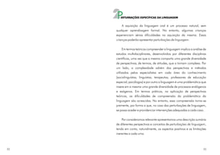 2P ERTURBAÇÕES ESPECÍFICAS DA LINGUAGEM


         A aquisição da linguagem oral é um processo natural, sem
     qualquer aprendizagem formal. No entanto, algumas crianças
     experienciam sérias dificuldades na aquisição da mesma. Essas
     crianças poderão apresentar perturbações de linguagem.

           Em termos teóricos compreender a linguagem implica a análise de
     estudos multidisciplinares, desenvolvidos por diferentes disciplinas
     científicas, uma vez que a mesma comporta uma grande diversidade
     de perspectivas, de termos, de atitudes, que a tornam complexa. Por
     um lado, a complexidade advém das perspectivas e métodos
     utilizados pelos especialistas em cada área do conhecimento
     (sociolinguístas; linguístas; terapeutas; professores de educação
     especial; psicólogos) e por outro a linguagem é uma problemática que
     insere em si mesma uma grande diversidade de processos endógenos
     e exógenos. Em termos práticos, na aplicação de perspectivas
     teóricas, as dificuldades de compreensão da problemática da
     linguagem são acrescidas. No entanto, essa compreensão torna-se
     premente, por forma a que, no caso das perturbações de linguagem,
     se possa aceder e providenciar intervenções adequadas a cada caso.

         Por consideramos relevante apresentamos uma descrição sumária
     de diferentes perspectivas e conceitos de perturbações de linguagem,
     tendo em conta, naturalmente, os aspectos positivos e as limitações
     inerentes a cada uma.



32                                                                     33
 